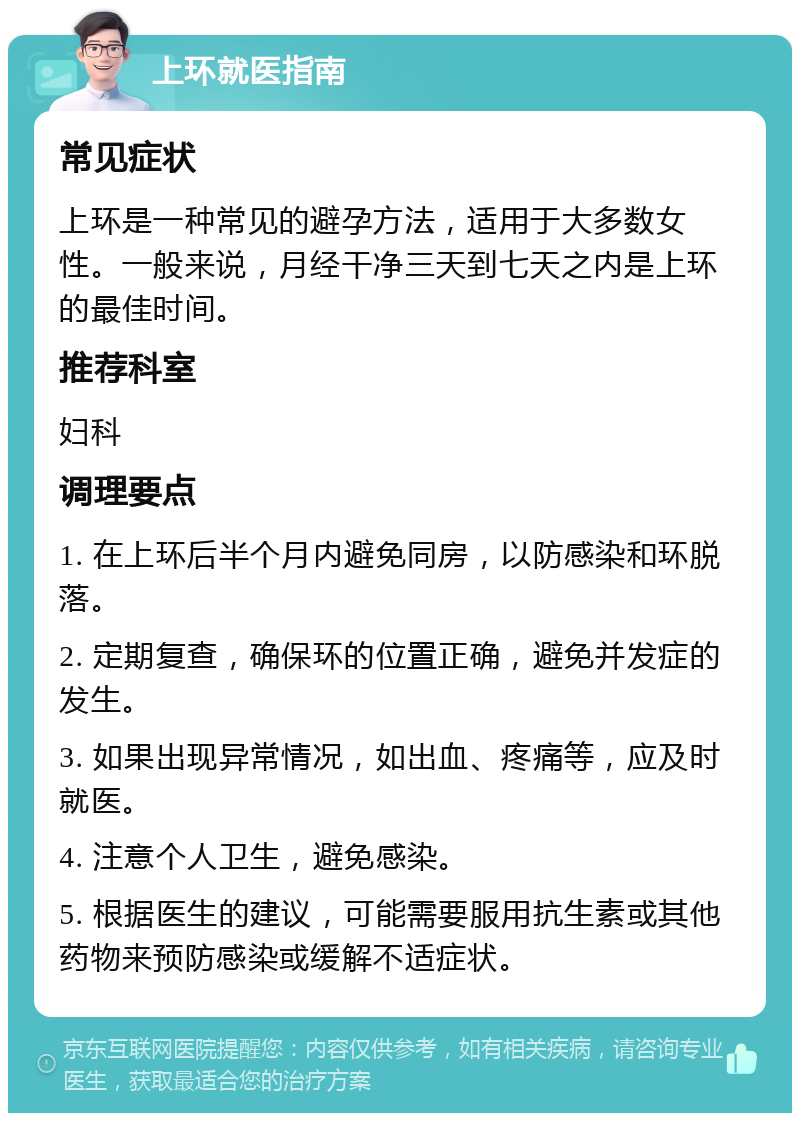 上环就医指南 常见症状 上环是一种常见的避孕方法，适用于大多数女性。一般来说，月经干净三天到七天之内是上环的最佳时间。 推荐科室 妇科 调理要点 1. 在上环后半个月内避免同房，以防感染和环脱落。 2. 定期复查，确保环的位置正确，避免并发症的发生。 3. 如果出现异常情况，如出血、疼痛等，应及时就医。 4. 注意个人卫生，避免感染。 5. 根据医生的建议，可能需要服用抗生素或其他药物来预防感染或缓解不适症状。