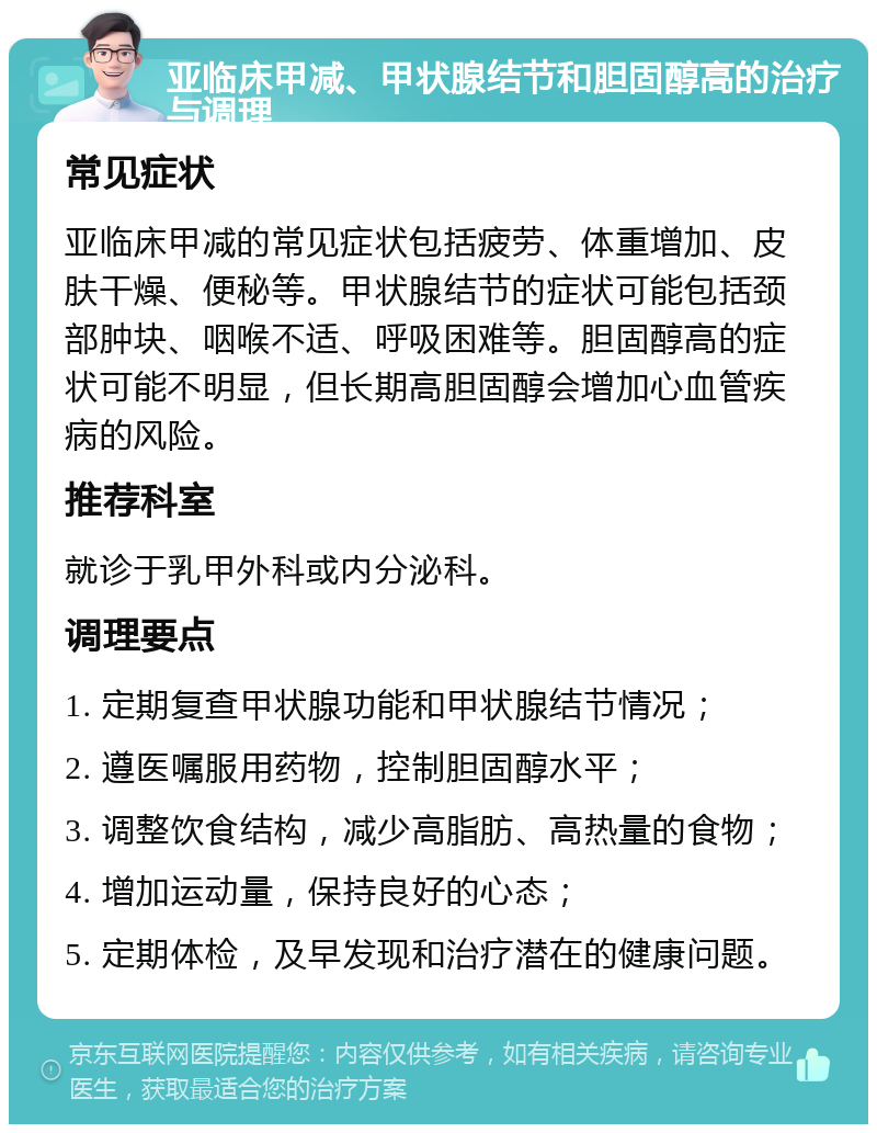 亚临床甲减、甲状腺结节和胆固醇高的治疗与调理 常见症状 亚临床甲减的常见症状包括疲劳、体重增加、皮肤干燥、便秘等。甲状腺结节的症状可能包括颈部肿块、咽喉不适、呼吸困难等。胆固醇高的症状可能不明显，但长期高胆固醇会增加心血管疾病的风险。 推荐科室 就诊于乳甲外科或内分泌科。 调理要点 1. 定期复查甲状腺功能和甲状腺结节情况； 2. 遵医嘱服用药物，控制胆固醇水平； 3. 调整饮食结构，减少高脂肪、高热量的食物； 4. 增加运动量，保持良好的心态； 5. 定期体检，及早发现和治疗潜在的健康问题。