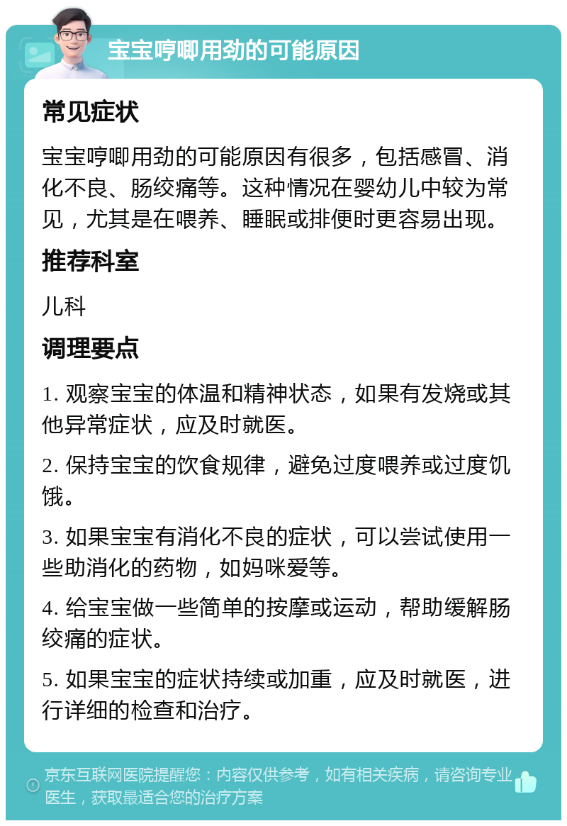 宝宝哼唧用劲的可能原因 常见症状 宝宝哼唧用劲的可能原因有很多，包括感冒、消化不良、肠绞痛等。这种情况在婴幼儿中较为常见，尤其是在喂养、睡眠或排便时更容易出现。 推荐科室 儿科 调理要点 1. 观察宝宝的体温和精神状态，如果有发烧或其他异常症状，应及时就医。 2. 保持宝宝的饮食规律，避免过度喂养或过度饥饿。 3. 如果宝宝有消化不良的症状，可以尝试使用一些助消化的药物，如妈咪爱等。 4. 给宝宝做一些简单的按摩或运动，帮助缓解肠绞痛的症状。 5. 如果宝宝的症状持续或加重，应及时就医，进行详细的检查和治疗。