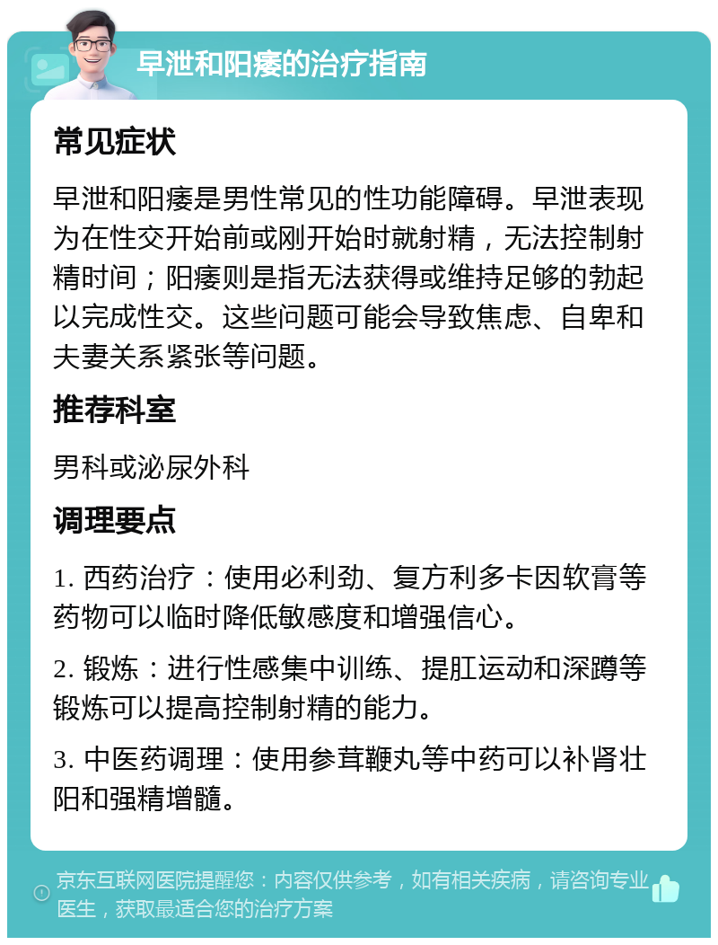 早泄和阳痿的治疗指南 常见症状 早泄和阳痿是男性常见的性功能障碍。早泄表现为在性交开始前或刚开始时就射精，无法控制射精时间；阳痿则是指无法获得或维持足够的勃起以完成性交。这些问题可能会导致焦虑、自卑和夫妻关系紧张等问题。 推荐科室 男科或泌尿外科 调理要点 1. 西药治疗：使用必利劲、复方利多卡因软膏等药物可以临时降低敏感度和增强信心。 2. 锻炼：进行性感集中训练、提肛运动和深蹲等锻炼可以提高控制射精的能力。 3. 中医药调理：使用参茸鞭丸等中药可以补肾壮阳和强精增髓。