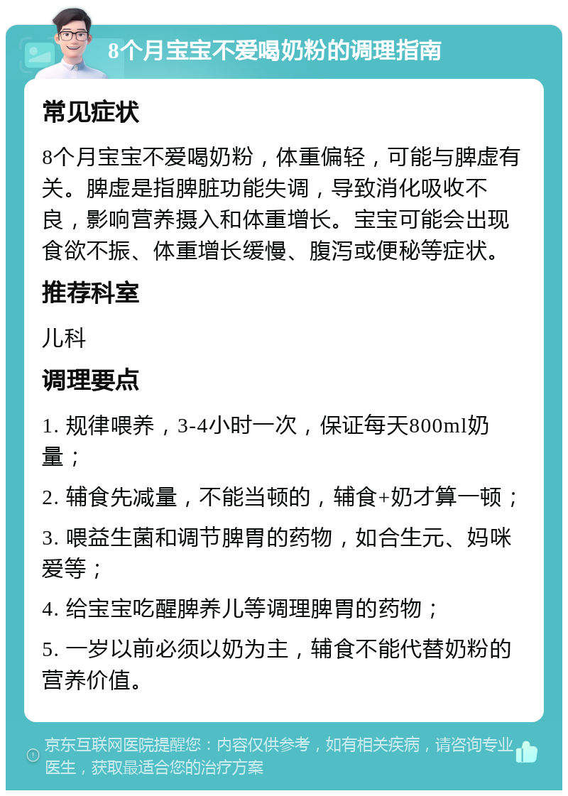 8个月宝宝不爱喝奶粉的调理指南 常见症状 8个月宝宝不爱喝奶粉，体重偏轻，可能与脾虚有关。脾虚是指脾脏功能失调，导致消化吸收不良，影响营养摄入和体重增长。宝宝可能会出现食欲不振、体重增长缓慢、腹泻或便秘等症状。 推荐科室 儿科 调理要点 1. 规律喂养，3-4小时一次，保证每天800ml奶量； 2. 辅食先减量，不能当顿的，辅食+奶才算一顿； 3. 喂益生菌和调节脾胃的药物，如合生元、妈咪爱等； 4. 给宝宝吃醒脾养儿等调理脾胃的药物； 5. 一岁以前必须以奶为主，辅食不能代替奶粉的营养价值。