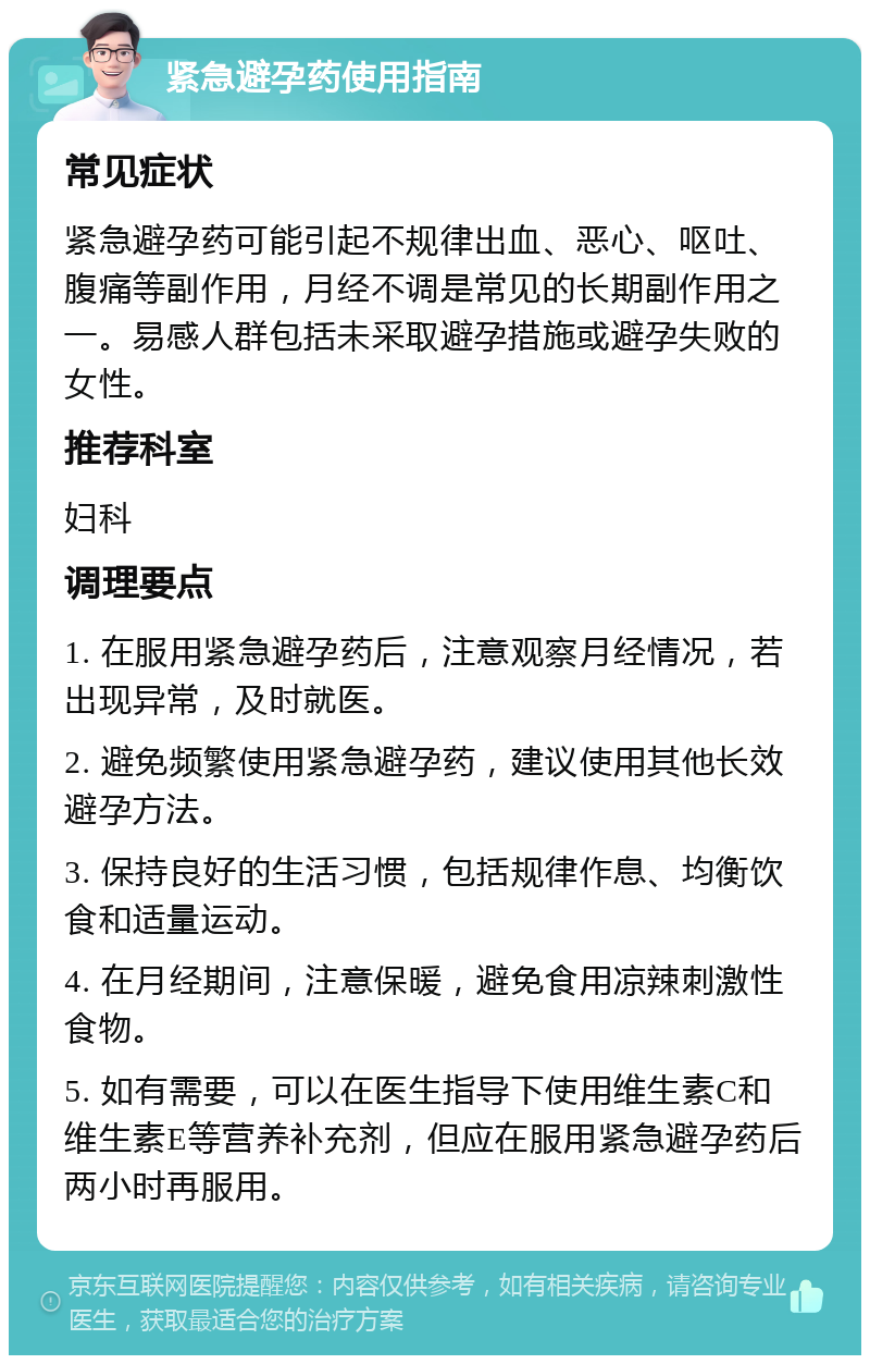 紧急避孕药使用指南 常见症状 紧急避孕药可能引起不规律出血、恶心、呕吐、腹痛等副作用，月经不调是常见的长期副作用之一。易感人群包括未采取避孕措施或避孕失败的女性。 推荐科室 妇科 调理要点 1. 在服用紧急避孕药后，注意观察月经情况，若出现异常，及时就医。 2. 避免频繁使用紧急避孕药，建议使用其他长效避孕方法。 3. 保持良好的生活习惯，包括规律作息、均衡饮食和适量运动。 4. 在月经期间，注意保暖，避免食用凉辣刺激性食物。 5. 如有需要，可以在医生指导下使用维生素C和维生素E等营养补充剂，但应在服用紧急避孕药后两小时再服用。