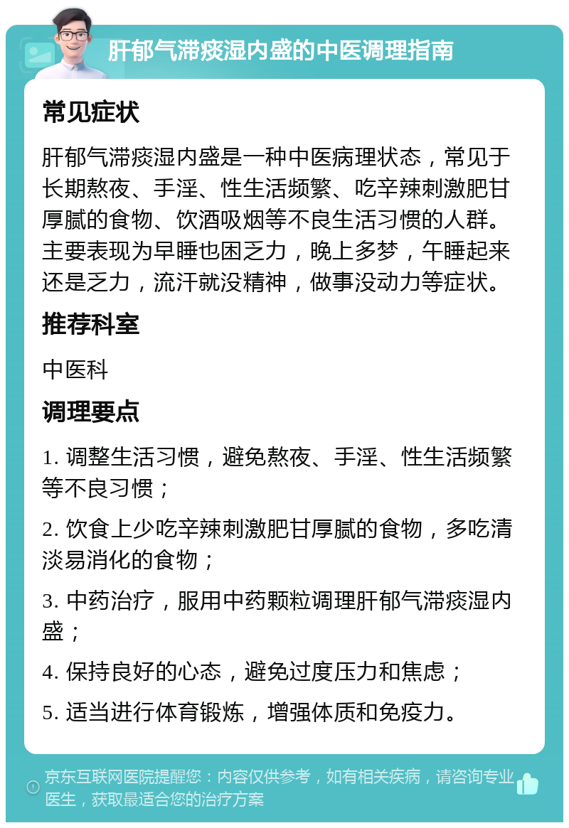 肝郁气滞痰湿内盛的中医调理指南 常见症状 肝郁气滞痰湿内盛是一种中医病理状态，常见于长期熬夜、手淫、性生活频繁、吃辛辣刺激肥甘厚腻的食物、饮酒吸烟等不良生活习惯的人群。主要表现为早睡也困乏力，晚上多梦，午睡起来还是乏力，流汗就没精神，做事没动力等症状。 推荐科室 中医科 调理要点 1. 调整生活习惯，避免熬夜、手淫、性生活频繁等不良习惯； 2. 饮食上少吃辛辣刺激肥甘厚腻的食物，多吃清淡易消化的食物； 3. 中药治疗，服用中药颗粒调理肝郁气滞痰湿内盛； 4. 保持良好的心态，避免过度压力和焦虑； 5. 适当进行体育锻炼，增强体质和免疫力。