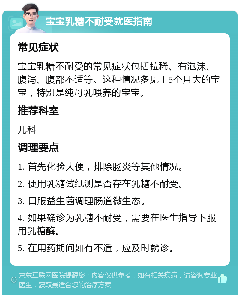 宝宝乳糖不耐受就医指南 常见症状 宝宝乳糖不耐受的常见症状包括拉稀、有泡沫、腹泻、腹部不适等。这种情况多见于5个月大的宝宝，特别是纯母乳喂养的宝宝。 推荐科室 儿科 调理要点 1. 首先化验大便，排除肠炎等其他情况。 2. 使用乳糖试纸测是否存在乳糖不耐受。 3. 口服益生菌调理肠道微生态。 4. 如果确诊为乳糖不耐受，需要在医生指导下服用乳糖酶。 5. 在用药期间如有不适，应及时就诊。