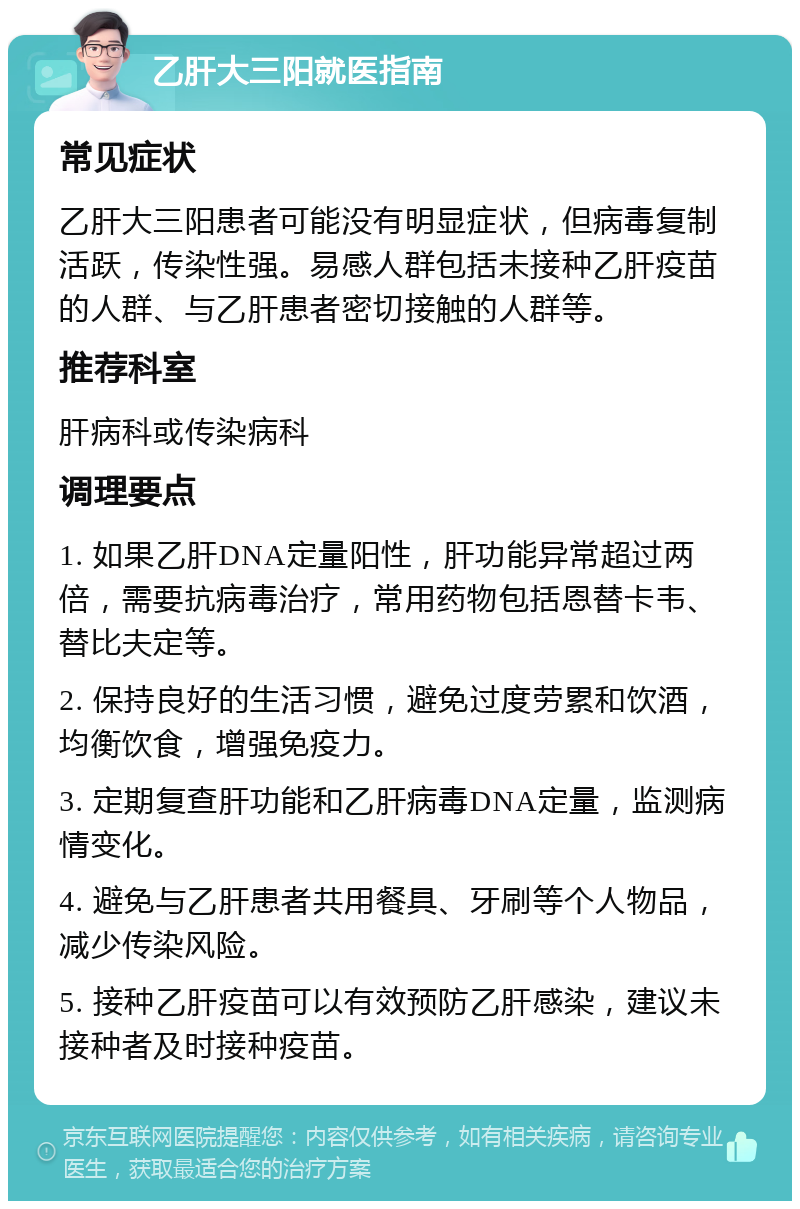 乙肝大三阳就医指南 常见症状 乙肝大三阳患者可能没有明显症状，但病毒复制活跃，传染性强。易感人群包括未接种乙肝疫苗的人群、与乙肝患者密切接触的人群等。 推荐科室 肝病科或传染病科 调理要点 1. 如果乙肝DNA定量阳性，肝功能异常超过两倍，需要抗病毒治疗，常用药物包括恩替卡韦、替比夫定等。 2. 保持良好的生活习惯，避免过度劳累和饮酒，均衡饮食，增强免疫力。 3. 定期复查肝功能和乙肝病毒DNA定量，监测病情变化。 4. 避免与乙肝患者共用餐具、牙刷等个人物品，减少传染风险。 5. 接种乙肝疫苗可以有效预防乙肝感染，建议未接种者及时接种疫苗。