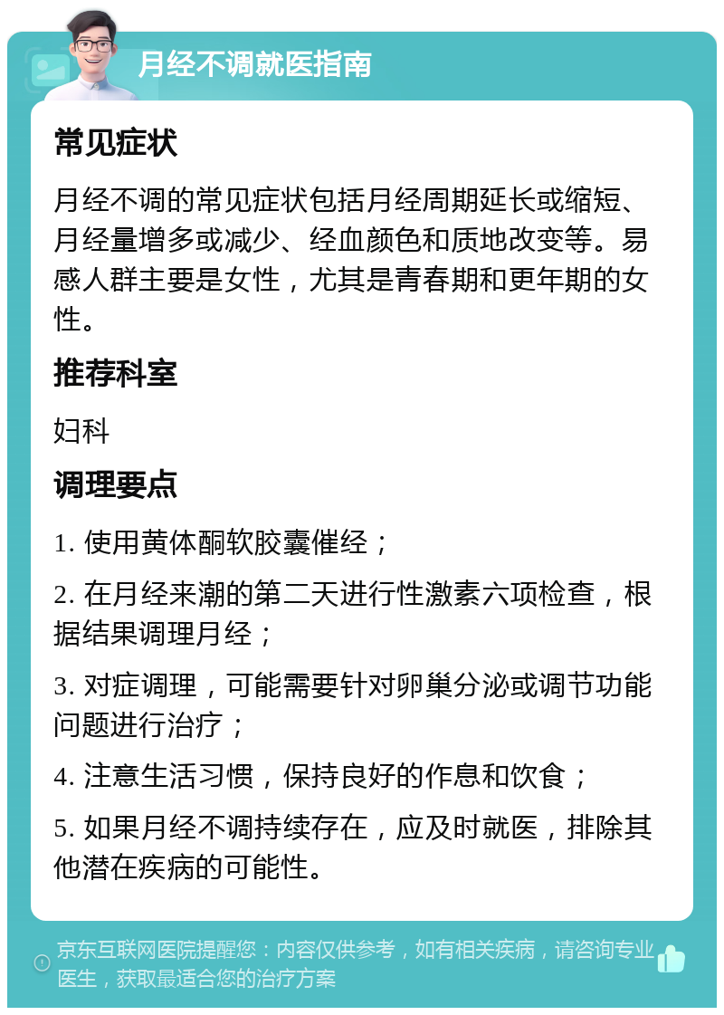 月经不调就医指南 常见症状 月经不调的常见症状包括月经周期延长或缩短、月经量增多或减少、经血颜色和质地改变等。易感人群主要是女性，尤其是青春期和更年期的女性。 推荐科室 妇科 调理要点 1. 使用黄体酮软胶囊催经； 2. 在月经来潮的第二天进行性激素六项检查，根据结果调理月经； 3. 对症调理，可能需要针对卵巢分泌或调节功能问题进行治疗； 4. 注意生活习惯，保持良好的作息和饮食； 5. 如果月经不调持续存在，应及时就医，排除其他潜在疾病的可能性。