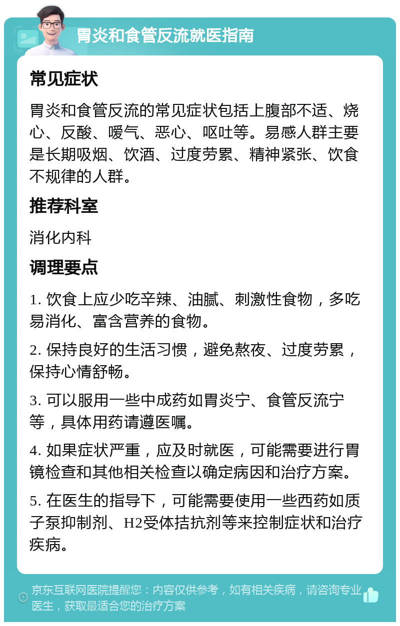 胃炎和食管反流就医指南 常见症状 胃炎和食管反流的常见症状包括上腹部不适、烧心、反酸、嗳气、恶心、呕吐等。易感人群主要是长期吸烟、饮酒、过度劳累、精神紧张、饮食不规律的人群。 推荐科室 消化内科 调理要点 1. 饮食上应少吃辛辣、油腻、刺激性食物，多吃易消化、富含营养的食物。 2. 保持良好的生活习惯，避免熬夜、过度劳累，保持心情舒畅。 3. 可以服用一些中成药如胃炎宁、食管反流宁等，具体用药请遵医嘱。 4. 如果症状严重，应及时就医，可能需要进行胃镜检查和其他相关检查以确定病因和治疗方案。 5. 在医生的指导下，可能需要使用一些西药如质子泵抑制剂、H2受体拮抗剂等来控制症状和治疗疾病。