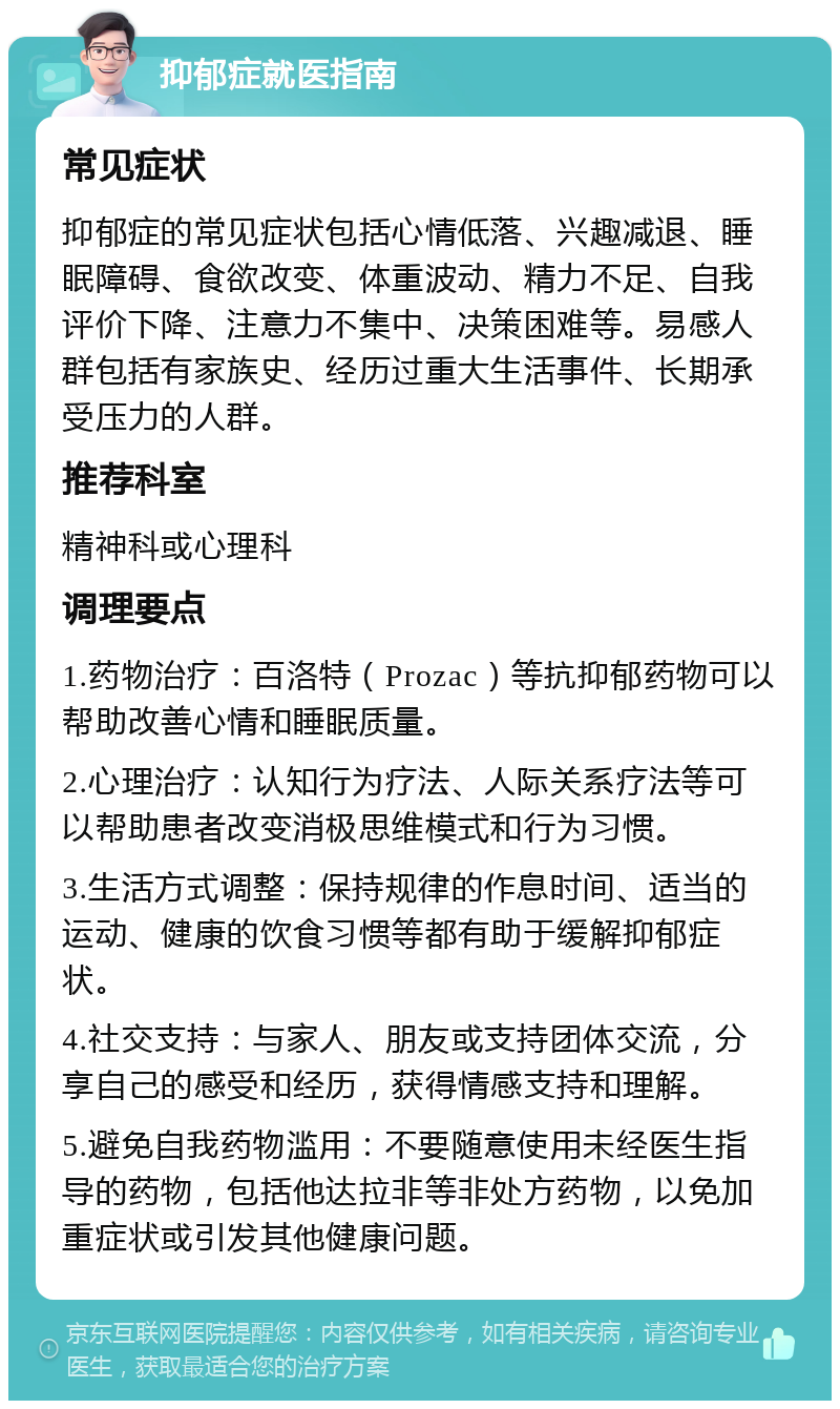 抑郁症就医指南 常见症状 抑郁症的常见症状包括心情低落、兴趣减退、睡眠障碍、食欲改变、体重波动、精力不足、自我评价下降、注意力不集中、决策困难等。易感人群包括有家族史、经历过重大生活事件、长期承受压力的人群。 推荐科室 精神科或心理科 调理要点 1.药物治疗：百洛特（Prozac）等抗抑郁药物可以帮助改善心情和睡眠质量。 2.心理治疗：认知行为疗法、人际关系疗法等可以帮助患者改变消极思维模式和行为习惯。 3.生活方式调整：保持规律的作息时间、适当的运动、健康的饮食习惯等都有助于缓解抑郁症状。 4.社交支持：与家人、朋友或支持团体交流，分享自己的感受和经历，获得情感支持和理解。 5.避免自我药物滥用：不要随意使用未经医生指导的药物，包括他达拉非等非处方药物，以免加重症状或引发其他健康问题。