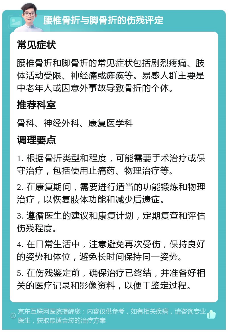 腰椎骨折与脚骨折的伤残评定 常见症状 腰椎骨折和脚骨折的常见症状包括剧烈疼痛、肢体活动受限、神经痛或瘫痪等。易感人群主要是中老年人或因意外事故导致骨折的个体。 推荐科室 骨科、神经外科、康复医学科 调理要点 1. 根据骨折类型和程度，可能需要手术治疗或保守治疗，包括使用止痛药、物理治疗等。 2. 在康复期间，需要进行适当的功能锻炼和物理治疗，以恢复肢体功能和减少后遗症。 3. 遵循医生的建议和康复计划，定期复查和评估伤残程度。 4. 在日常生活中，注意避免再次受伤，保持良好的姿势和体位，避免长时间保持同一姿势。 5. 在伤残鉴定前，确保治疗已终结，并准备好相关的医疗记录和影像资料，以便于鉴定过程。