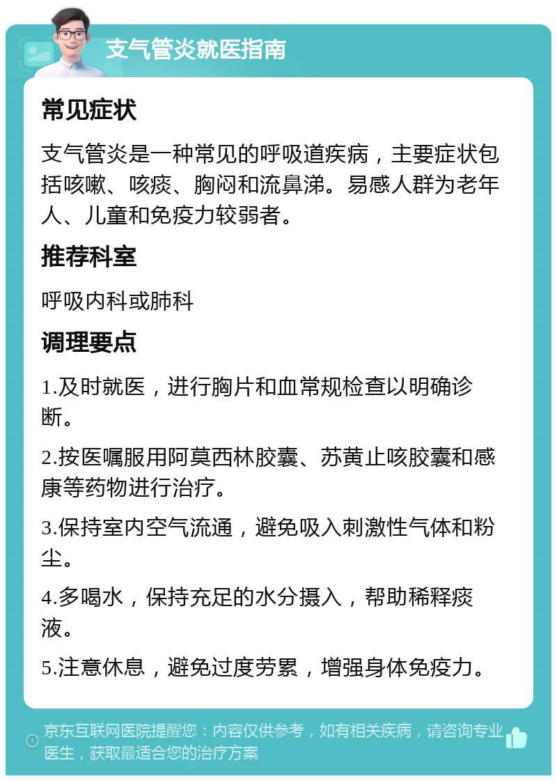 支气管炎就医指南 常见症状 支气管炎是一种常见的呼吸道疾病，主要症状包括咳嗽、咳痰、胸闷和流鼻涕。易感人群为老年人、儿童和免疫力较弱者。 推荐科室 呼吸内科或肺科 调理要点 1.及时就医，进行胸片和血常规检查以明确诊断。 2.按医嘱服用阿莫西林胶囊、苏黄止咳胶囊和感康等药物进行治疗。 3.保持室内空气流通，避免吸入刺激性气体和粉尘。 4.多喝水，保持充足的水分摄入，帮助稀释痰液。 5.注意休息，避免过度劳累，增强身体免疫力。