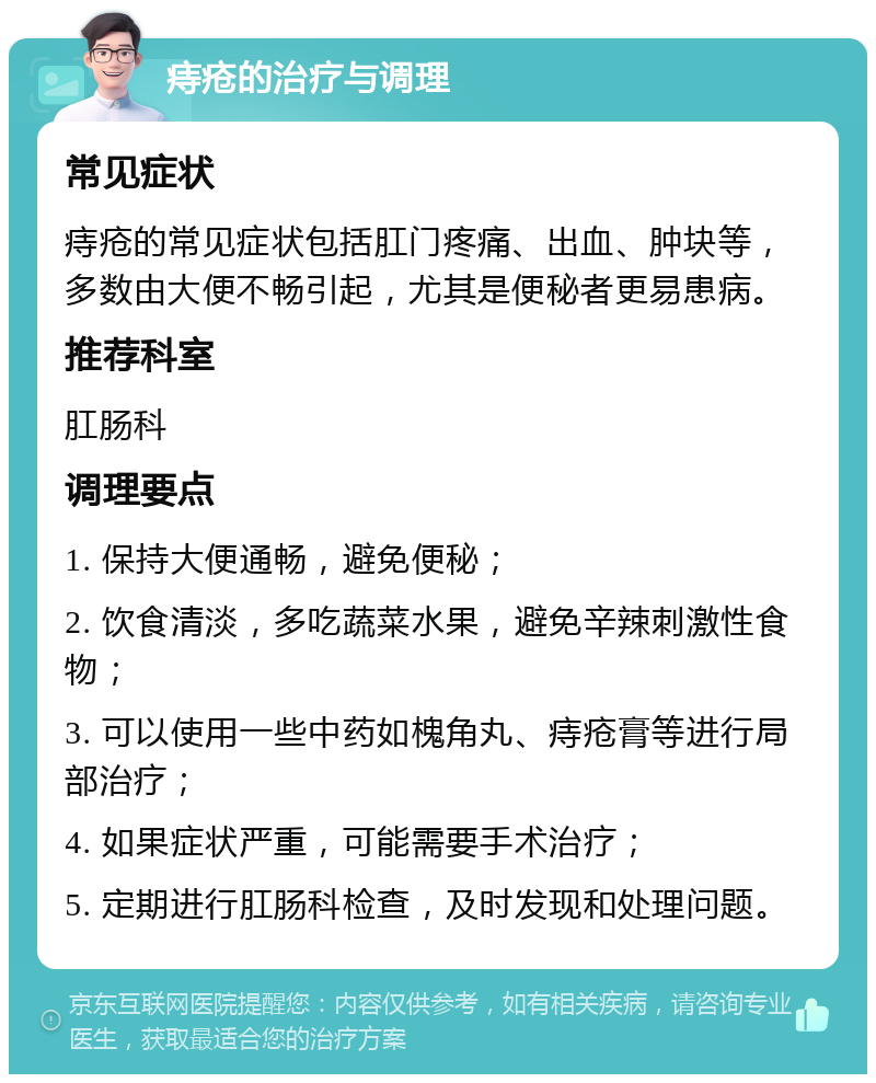 痔疮的治疗与调理 常见症状 痔疮的常见症状包括肛门疼痛、出血、肿块等，多数由大便不畅引起，尤其是便秘者更易患病。 推荐科室 肛肠科 调理要点 1. 保持大便通畅，避免便秘； 2. 饮食清淡，多吃蔬菜水果，避免辛辣刺激性食物； 3. 可以使用一些中药如槐角丸、痔疮膏等进行局部治疗； 4. 如果症状严重，可能需要手术治疗； 5. 定期进行肛肠科检查，及时发现和处理问题。