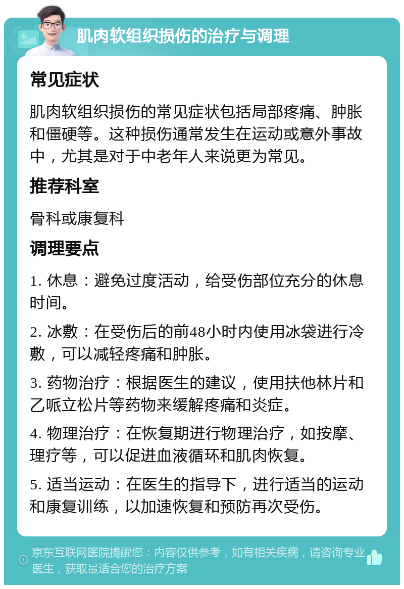 肌肉软组织损伤的治疗与调理 常见症状 肌肉软组织损伤的常见症状包括局部疼痛、肿胀和僵硬等。这种损伤通常发生在运动或意外事故中，尤其是对于中老年人来说更为常见。 推荐科室 骨科或康复科 调理要点 1. 休息：避免过度活动，给受伤部位充分的休息时间。 2. 冰敷：在受伤后的前48小时内使用冰袋进行冷敷，可以减轻疼痛和肿胀。 3. 药物治疗：根据医生的建议，使用扶他林片和乙哌立松片等药物来缓解疼痛和炎症。 4. 物理治疗：在恢复期进行物理治疗，如按摩、理疗等，可以促进血液循环和肌肉恢复。 5. 适当运动：在医生的指导下，进行适当的运动和康复训练，以加速恢复和预防再次受伤。