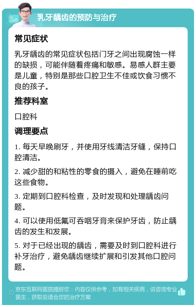 乳牙龋齿的预防与治疗 常见症状 乳牙龋齿的常见症状包括门牙之间出现腐蚀一样的缺损，可能伴随着疼痛和敏感。易感人群主要是儿童，特别是那些口腔卫生不佳或饮食习惯不良的孩子。 推荐科室 口腔科 调理要点 1. 每天早晚刷牙，并使用牙线清洁牙缝，保持口腔清洁。 2. 减少甜的和粘性的零食的摄入，避免在睡前吃这些食物。 3. 定期到口腔科检查，及时发现和处理龋齿问题。 4. 可以使用低氟可吞咽牙膏来保护牙齿，防止龋齿的发生和发展。 5. 对于已经出现的龋齿，需要及时到口腔科进行补牙治疗，避免龋齿继续扩展和引发其他口腔问题。