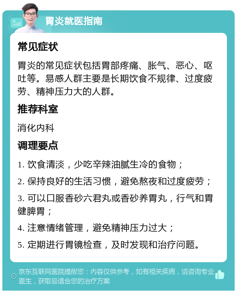 胃炎就医指南 常见症状 胃炎的常见症状包括胃部疼痛、胀气、恶心、呕吐等。易感人群主要是长期饮食不规律、过度疲劳、精神压力大的人群。 推荐科室 消化内科 调理要点 1. 饮食清淡，少吃辛辣油腻生冷的食物； 2. 保持良好的生活习惯，避免熬夜和过度疲劳； 3. 可以口服香砂六君丸或香砂养胃丸，行气和胃健脾胃； 4. 注意情绪管理，避免精神压力过大； 5. 定期进行胃镜检查，及时发现和治疗问题。