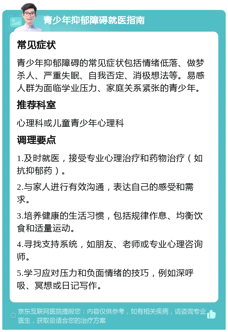 青少年抑郁障碍就医指南 常见症状 青少年抑郁障碍的常见症状包括情绪低落、做梦杀人、严重失眠、自我否定、消极想法等。易感人群为面临学业压力、家庭关系紧张的青少年。 推荐科室 心理科或儿童青少年心理科 调理要点 1.及时就医，接受专业心理治疗和药物治疗（如抗抑郁药）。 2.与家人进行有效沟通，表达自己的感受和需求。 3.培养健康的生活习惯，包括规律作息、均衡饮食和适量运动。 4.寻找支持系统，如朋友、老师或专业心理咨询师。 5.学习应对压力和负面情绪的技巧，例如深呼吸、冥想或日记写作。