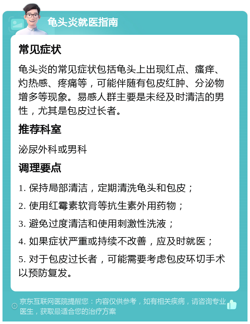 龟头炎就医指南 常见症状 龟头炎的常见症状包括龟头上出现红点、瘙痒、灼热感、疼痛等，可能伴随有包皮红肿、分泌物增多等现象。易感人群主要是未经及时清洁的男性，尤其是包皮过长者。 推荐科室 泌尿外科或男科 调理要点 1. 保持局部清洁，定期清洗龟头和包皮； 2. 使用红霉素软膏等抗生素外用药物； 3. 避免过度清洁和使用刺激性洗液； 4. 如果症状严重或持续不改善，应及时就医； 5. 对于包皮过长者，可能需要考虑包皮环切手术以预防复发。