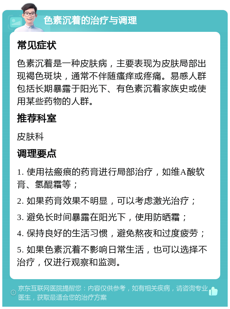 色素沉着的治疗与调理 常见症状 色素沉着是一种皮肤病，主要表现为皮肤局部出现褐色斑块，通常不伴随瘙痒或疼痛。易感人群包括长期暴露于阳光下、有色素沉着家族史或使用某些药物的人群。 推荐科室 皮肤科 调理要点 1. 使用祛瘢痕的药膏进行局部治疗，如维A酸软膏、氢醌霜等； 2. 如果药膏效果不明显，可以考虑激光治疗； 3. 避免长时间暴露在阳光下，使用防晒霜； 4. 保持良好的生活习惯，避免熬夜和过度疲劳； 5. 如果色素沉着不影响日常生活，也可以选择不治疗，仅进行观察和监测。