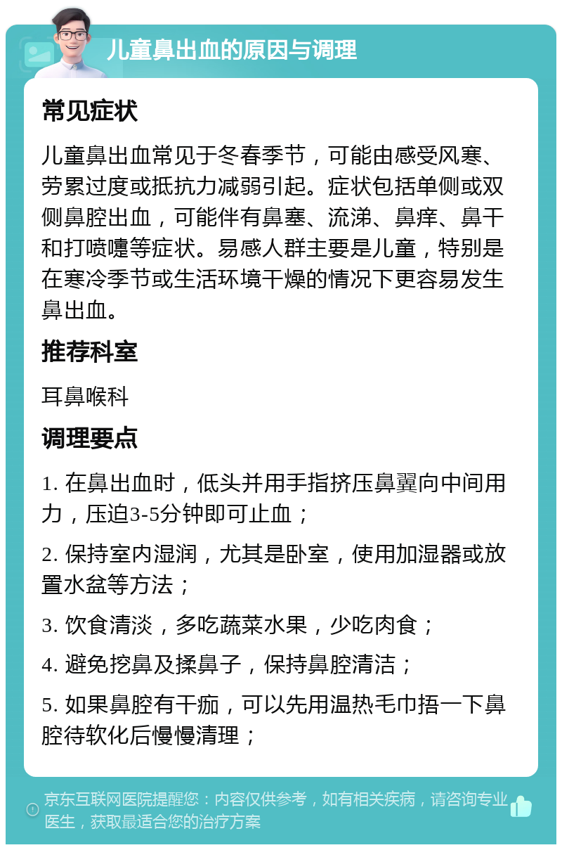 儿童鼻出血的原因与调理 常见症状 儿童鼻出血常见于冬春季节，可能由感受风寒、劳累过度或抵抗力减弱引起。症状包括单侧或双侧鼻腔出血，可能伴有鼻塞、流涕、鼻痒、鼻干和打喷嚏等症状。易感人群主要是儿童，特别是在寒冷季节或生活环境干燥的情况下更容易发生鼻出血。 推荐科室 耳鼻喉科 调理要点 1. 在鼻出血时，低头并用手指挤压鼻翼向中间用力，压迫3-5分钟即可止血； 2. 保持室内湿润，尤其是卧室，使用加湿器或放置水盆等方法； 3. 饮食清淡，多吃蔬菜水果，少吃肉食； 4. 避免挖鼻及揉鼻子，保持鼻腔清洁； 5. 如果鼻腔有干痂，可以先用温热毛巾捂一下鼻腔待软化后慢慢清理；