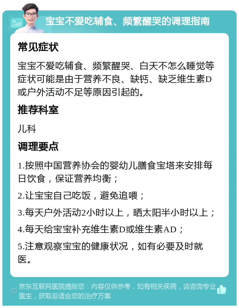 宝宝不爱吃辅食、频繁醒哭的调理指南 常见症状 宝宝不爱吃辅食、频繁醒哭、白天不怎么睡觉等症状可能是由于营养不良、缺钙、缺乏维生素D或户外活动不足等原因引起的。 推荐科室 儿科 调理要点 1.按照中国营养协会的婴幼儿膳食宝塔来安排每日饮食，保证营养均衡； 2.让宝宝自己吃饭，避免追喂； 3.每天户外活动2小时以上，晒太阳半小时以上； 4.每天给宝宝补充维生素D或维生素AD； 5.注意观察宝宝的健康状况，如有必要及时就医。