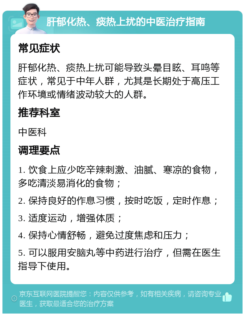 肝郁化热、痰热上扰的中医治疗指南 常见症状 肝郁化热、痰热上扰可能导致头晕目眩、耳鸣等症状，常见于中年人群，尤其是长期处于高压工作环境或情绪波动较大的人群。 推荐科室 中医科 调理要点 1. 饮食上应少吃辛辣刺激、油腻、寒凉的食物，多吃清淡易消化的食物； 2. 保持良好的作息习惯，按时吃饭，定时作息； 3. 适度运动，增强体质； 4. 保持心情舒畅，避免过度焦虑和压力； 5. 可以服用安脑丸等中药进行治疗，但需在医生指导下使用。