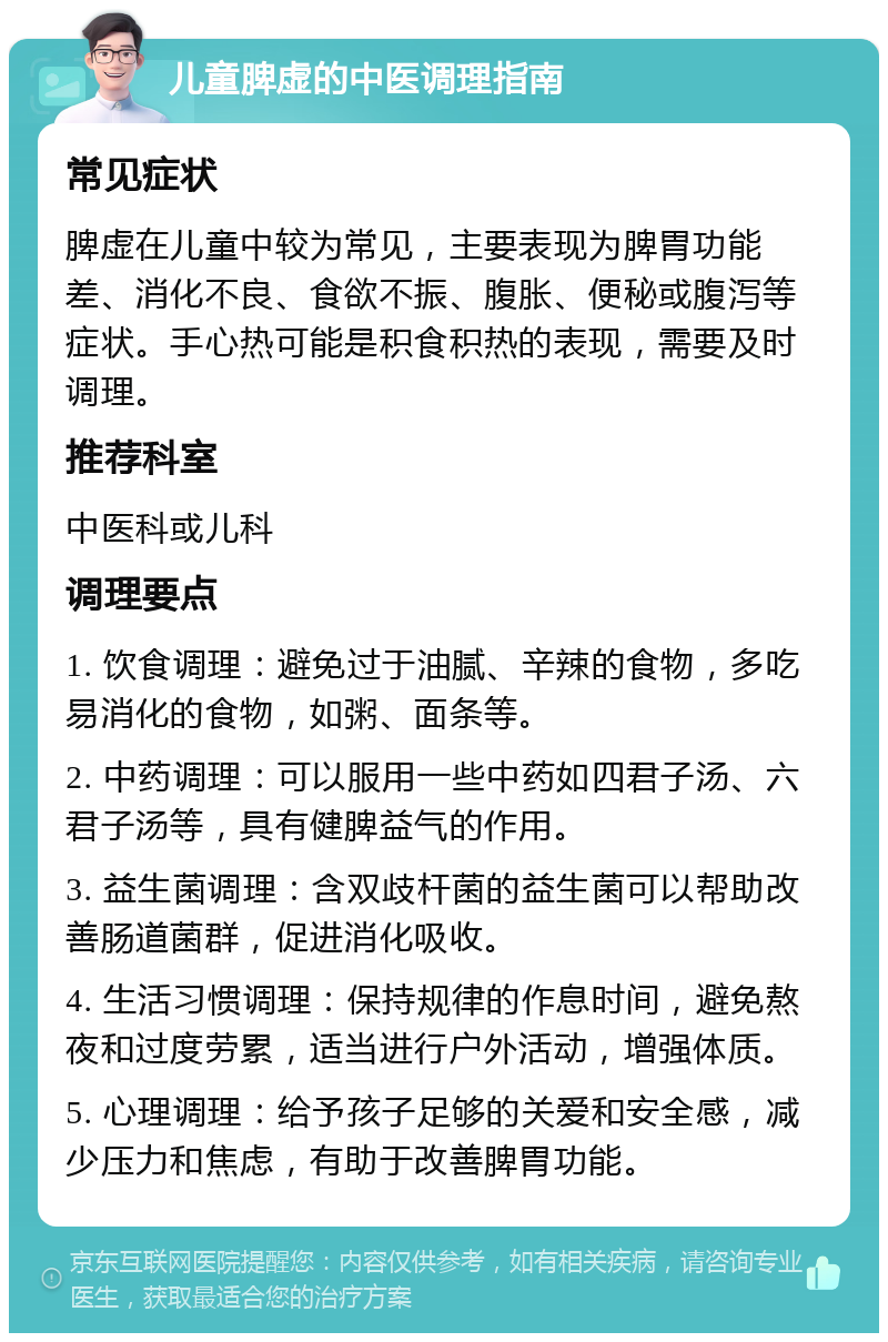 儿童脾虚的中医调理指南 常见症状 脾虚在儿童中较为常见，主要表现为脾胃功能差、消化不良、食欲不振、腹胀、便秘或腹泻等症状。手心热可能是积食积热的表现，需要及时调理。 推荐科室 中医科或儿科 调理要点 1. 饮食调理：避免过于油腻、辛辣的食物，多吃易消化的食物，如粥、面条等。 2. 中药调理：可以服用一些中药如四君子汤、六君子汤等，具有健脾益气的作用。 3. 益生菌调理：含双歧杆菌的益生菌可以帮助改善肠道菌群，促进消化吸收。 4. 生活习惯调理：保持规律的作息时间，避免熬夜和过度劳累，适当进行户外活动，增强体质。 5. 心理调理：给予孩子足够的关爱和安全感，减少压力和焦虑，有助于改善脾胃功能。