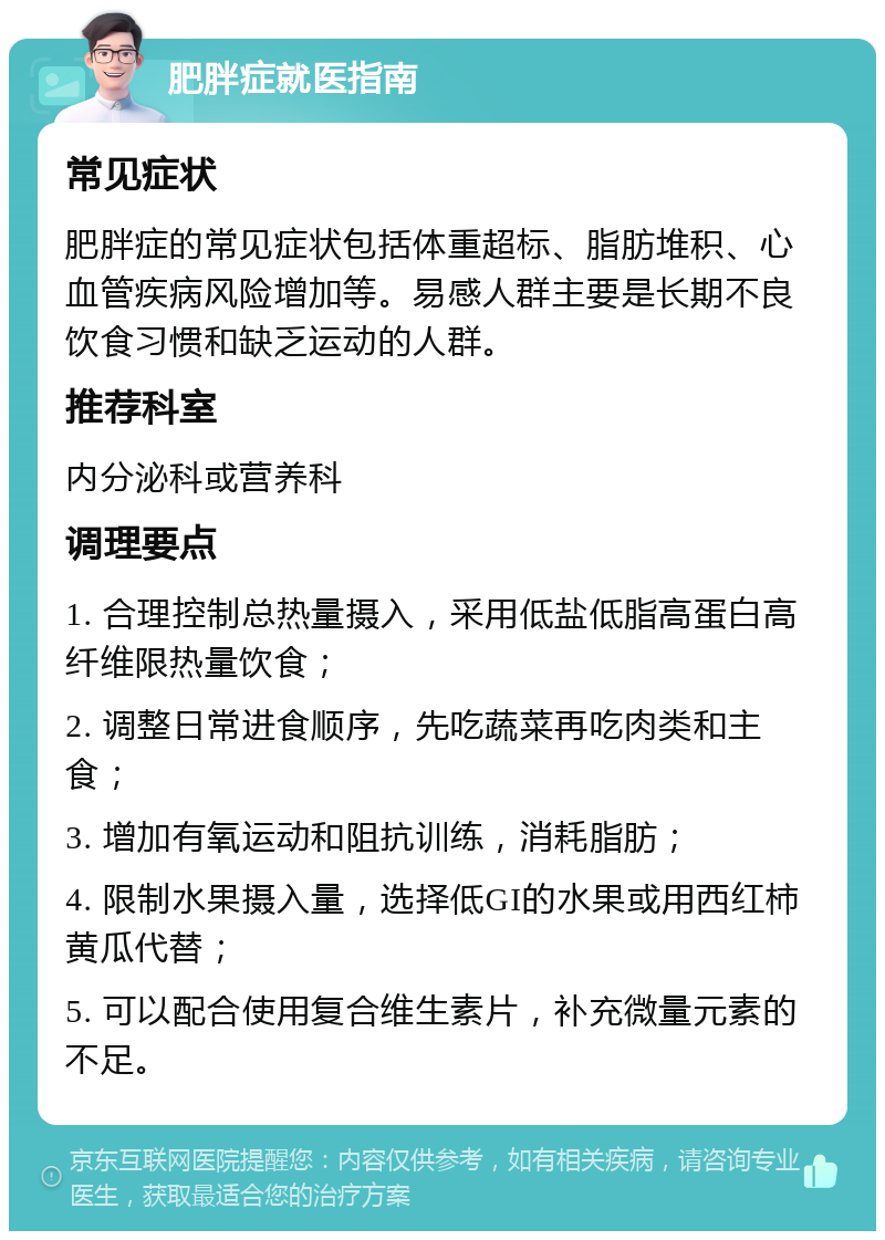 肥胖症就医指南 常见症状 肥胖症的常见症状包括体重超标、脂肪堆积、心血管疾病风险增加等。易感人群主要是长期不良饮食习惯和缺乏运动的人群。 推荐科室 内分泌科或营养科 调理要点 1. 合理控制总热量摄入，采用低盐低脂高蛋白高纤维限热量饮食； 2. 调整日常进食顺序，先吃蔬菜再吃肉类和主食； 3. 增加有氧运动和阻抗训练，消耗脂肪； 4. 限制水果摄入量，选择低GI的水果或用西红柿黄瓜代替； 5. 可以配合使用复合维生素片，补充微量元素的不足。