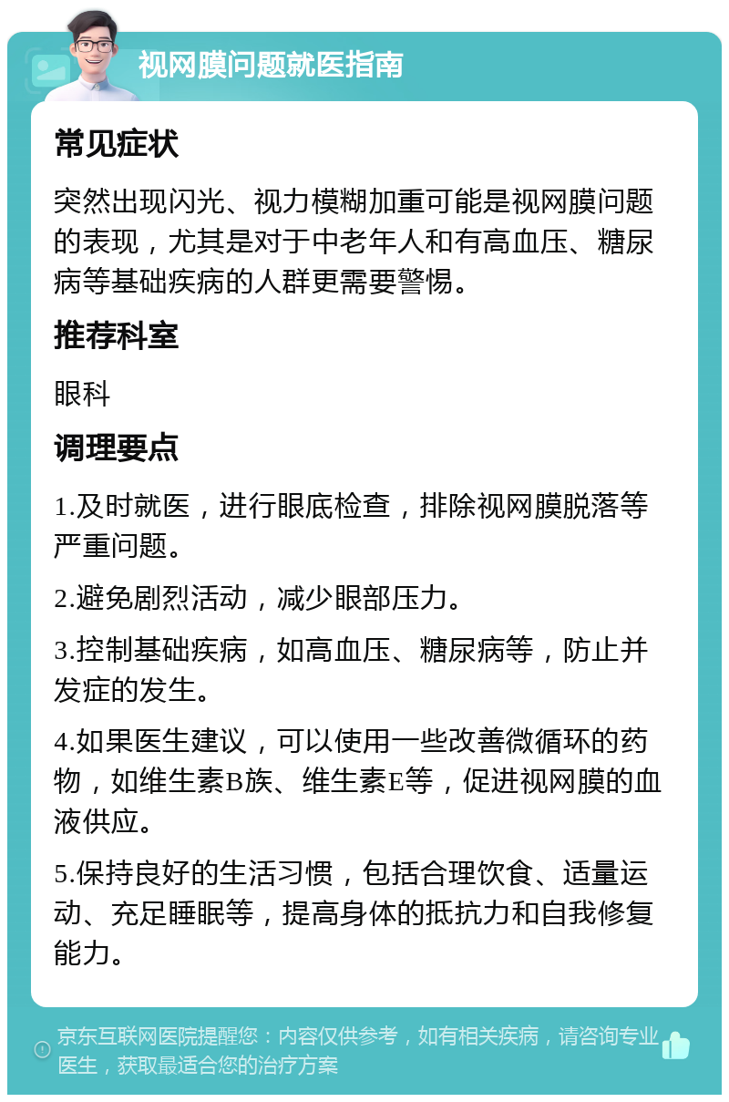 视网膜问题就医指南 常见症状 突然出现闪光、视力模糊加重可能是视网膜问题的表现，尤其是对于中老年人和有高血压、糖尿病等基础疾病的人群更需要警惕。 推荐科室 眼科 调理要点 1.及时就医，进行眼底检查，排除视网膜脱落等严重问题。 2.避免剧烈活动，减少眼部压力。 3.控制基础疾病，如高血压、糖尿病等，防止并发症的发生。 4.如果医生建议，可以使用一些改善微循环的药物，如维生素B族、维生素E等，促进视网膜的血液供应。 5.保持良好的生活习惯，包括合理饮食、适量运动、充足睡眠等，提高身体的抵抗力和自我修复能力。