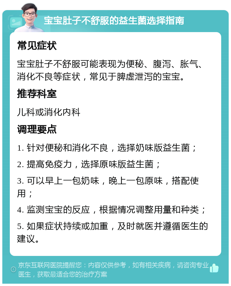 宝宝肚子不舒服的益生菌选择指南 常见症状 宝宝肚子不舒服可能表现为便秘、腹泻、胀气、消化不良等症状，常见于脾虚泄泻的宝宝。 推荐科室 儿科或消化内科 调理要点 1. 针对便秘和消化不良，选择奶味版益生菌； 2. 提高免疫力，选择原味版益生菌； 3. 可以早上一包奶味，晚上一包原味，搭配使用； 4. 监测宝宝的反应，根据情况调整用量和种类； 5. 如果症状持续或加重，及时就医并遵循医生的建议。