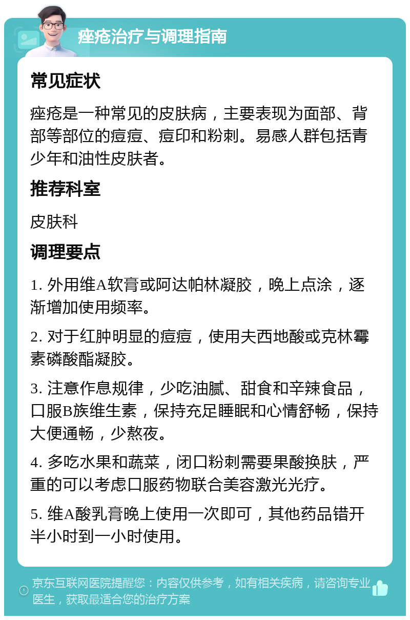 痤疮治疗与调理指南 常见症状 痤疮是一种常见的皮肤病，主要表现为面部、背部等部位的痘痘、痘印和粉刺。易感人群包括青少年和油性皮肤者。 推荐科室 皮肤科 调理要点 1. 外用维A软膏或阿达帕林凝胶，晚上点涂，逐渐增加使用频率。 2. 对于红肿明显的痘痘，使用夫西地酸或克林霉素磷酸酯凝胶。 3. 注意作息规律，少吃油腻、甜食和辛辣食品，口服B族维生素，保持充足睡眠和心情舒畅，保持大便通畅，少熬夜。 4. 多吃水果和蔬菜，闭口粉刺需要果酸换肤，严重的可以考虑口服药物联合美容激光光疗。 5. 维A酸乳膏晚上使用一次即可，其他药品错开半小时到一小时使用。