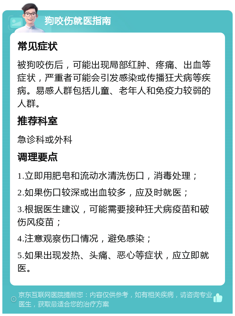 狗咬伤就医指南 常见症状 被狗咬伤后，可能出现局部红肿、疼痛、出血等症状，严重者可能会引发感染或传播狂犬病等疾病。易感人群包括儿童、老年人和免疫力较弱的人群。 推荐科室 急诊科或外科 调理要点 1.立即用肥皂和流动水清洗伤口，消毒处理； 2.如果伤口较深或出血较多，应及时就医； 3.根据医生建议，可能需要接种狂犬病疫苗和破伤风疫苗； 4.注意观察伤口情况，避免感染； 5.如果出现发热、头痛、恶心等症状，应立即就医。