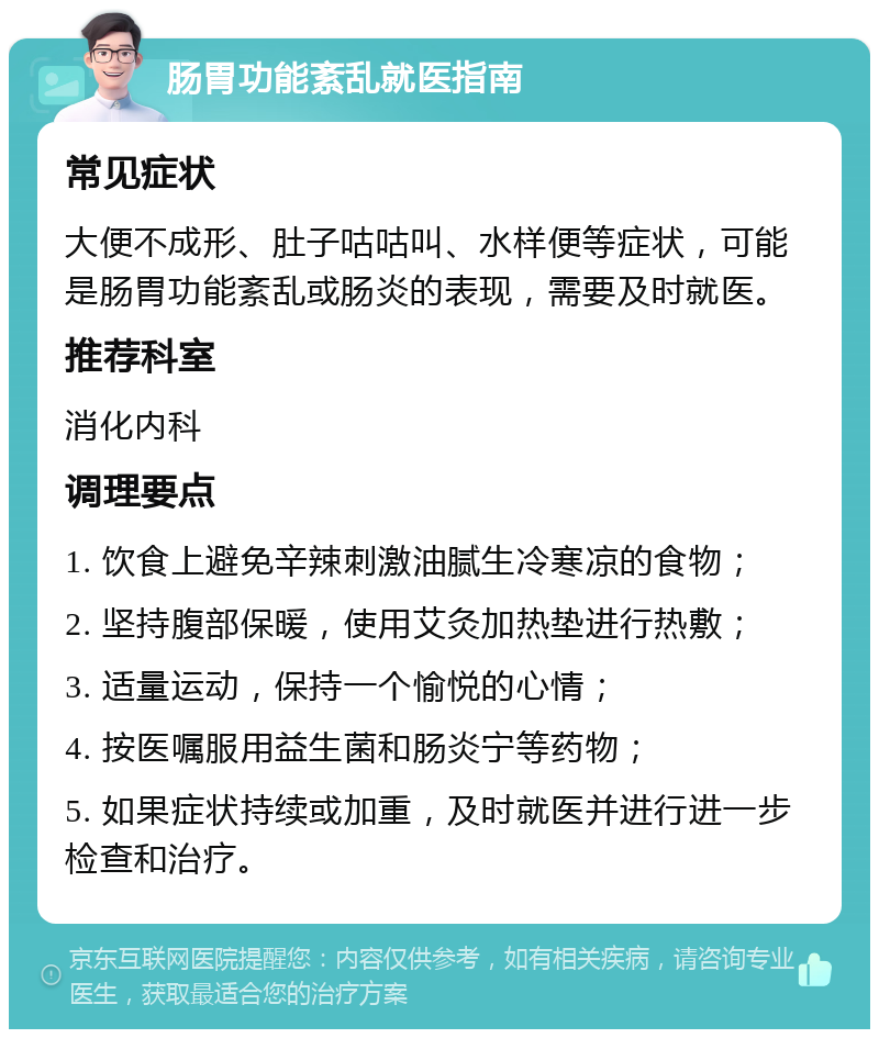 肠胃功能紊乱就医指南 常见症状 大便不成形、肚子咕咕叫、水样便等症状，可能是肠胃功能紊乱或肠炎的表现，需要及时就医。 推荐科室 消化内科 调理要点 1. 饮食上避免辛辣刺激油腻生冷寒凉的食物； 2. 坚持腹部保暖，使用艾灸加热垫进行热敷； 3. 适量运动，保持一个愉悦的心情； 4. 按医嘱服用益生菌和肠炎宁等药物； 5. 如果症状持续或加重，及时就医并进行进一步检查和治疗。