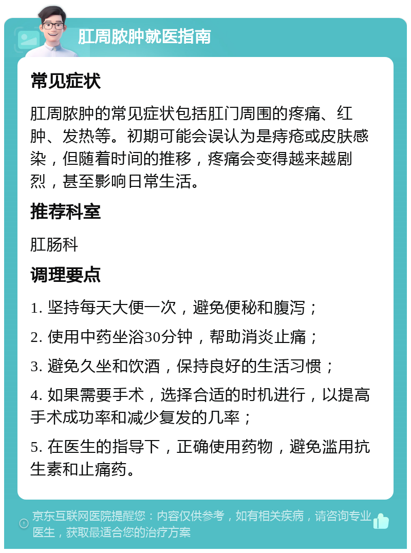 肛周脓肿就医指南 常见症状 肛周脓肿的常见症状包括肛门周围的疼痛、红肿、发热等。初期可能会误认为是痔疮或皮肤感染，但随着时间的推移，疼痛会变得越来越剧烈，甚至影响日常生活。 推荐科室 肛肠科 调理要点 1. 坚持每天大便一次，避免便秘和腹泻； 2. 使用中药坐浴30分钟，帮助消炎止痛； 3. 避免久坐和饮酒，保持良好的生活习惯； 4. 如果需要手术，选择合适的时机进行，以提高手术成功率和减少复发的几率； 5. 在医生的指导下，正确使用药物，避免滥用抗生素和止痛药。