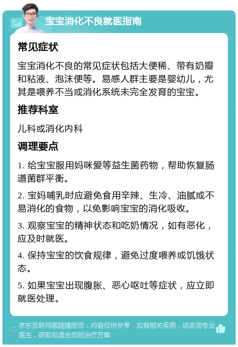 宝宝消化不良就医指南 常见症状 宝宝消化不良的常见症状包括大便稀、带有奶瓣和粘液、泡沫便等。易感人群主要是婴幼儿，尤其是喂养不当或消化系统未完全发育的宝宝。 推荐科室 儿科或消化内科 调理要点 1. 给宝宝服用妈咪爱等益生菌药物，帮助恢复肠道菌群平衡。 2. 宝妈哺乳时应避免食用辛辣、生冷、油腻或不易消化的食物，以免影响宝宝的消化吸收。 3. 观察宝宝的精神状态和吃奶情况，如有恶化，应及时就医。 4. 保持宝宝的饮食规律，避免过度喂养或饥饿状态。 5. 如果宝宝出现腹胀、恶心呕吐等症状，应立即就医处理。