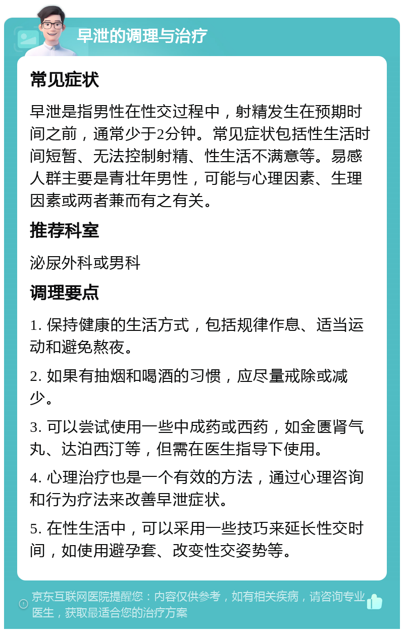 早泄的调理与治疗 常见症状 早泄是指男性在性交过程中，射精发生在预期时间之前，通常少于2分钟。常见症状包括性生活时间短暂、无法控制射精、性生活不满意等。易感人群主要是青壮年男性，可能与心理因素、生理因素或两者兼而有之有关。 推荐科室 泌尿外科或男科 调理要点 1. 保持健康的生活方式，包括规律作息、适当运动和避免熬夜。 2. 如果有抽烟和喝酒的习惯，应尽量戒除或减少。 3. 可以尝试使用一些中成药或西药，如金匮肾气丸、达泊西汀等，但需在医生指导下使用。 4. 心理治疗也是一个有效的方法，通过心理咨询和行为疗法来改善早泄症状。 5. 在性生活中，可以采用一些技巧来延长性交时间，如使用避孕套、改变性交姿势等。