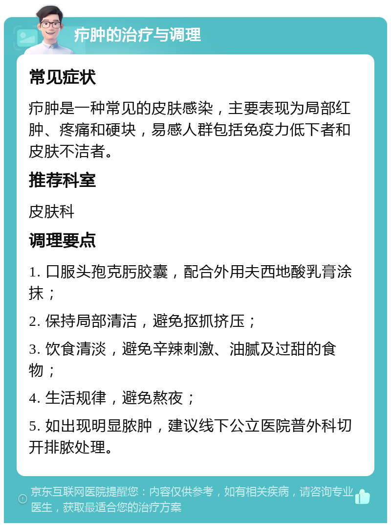 疖肿的治疗与调理 常见症状 疖肿是一种常见的皮肤感染，主要表现为局部红肿、疼痛和硬块，易感人群包括免疫力低下者和皮肤不洁者。 推荐科室 皮肤科 调理要点 1. 口服头孢克肟胶囊，配合外用夫西地酸乳膏涂抹； 2. 保持局部清洁，避免抠抓挤压； 3. 饮食清淡，避免辛辣刺激、油腻及过甜的食物； 4. 生活规律，避免熬夜； 5. 如出现明显脓肿，建议线下公立医院普外科切开排脓处理。