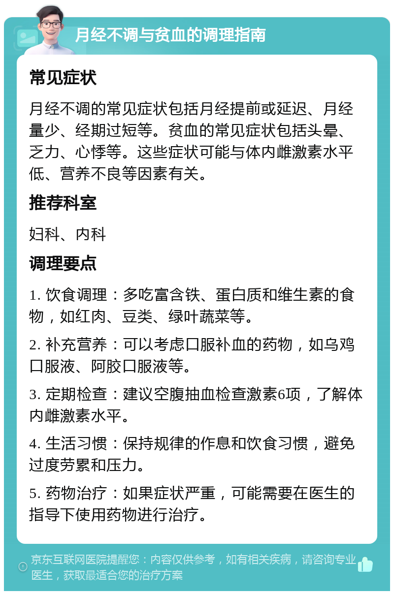 月经不调与贫血的调理指南 常见症状 月经不调的常见症状包括月经提前或延迟、月经量少、经期过短等。贫血的常见症状包括头晕、乏力、心悸等。这些症状可能与体内雌激素水平低、营养不良等因素有关。 推荐科室 妇科、内科 调理要点 1. 饮食调理：多吃富含铁、蛋白质和维生素的食物，如红肉、豆类、绿叶蔬菜等。 2. 补充营养：可以考虑口服补血的药物，如乌鸡口服液、阿胶口服液等。 3. 定期检查：建议空腹抽血检查激素6项，了解体内雌激素水平。 4. 生活习惯：保持规律的作息和饮食习惯，避免过度劳累和压力。 5. 药物治疗：如果症状严重，可能需要在医生的指导下使用药物进行治疗。