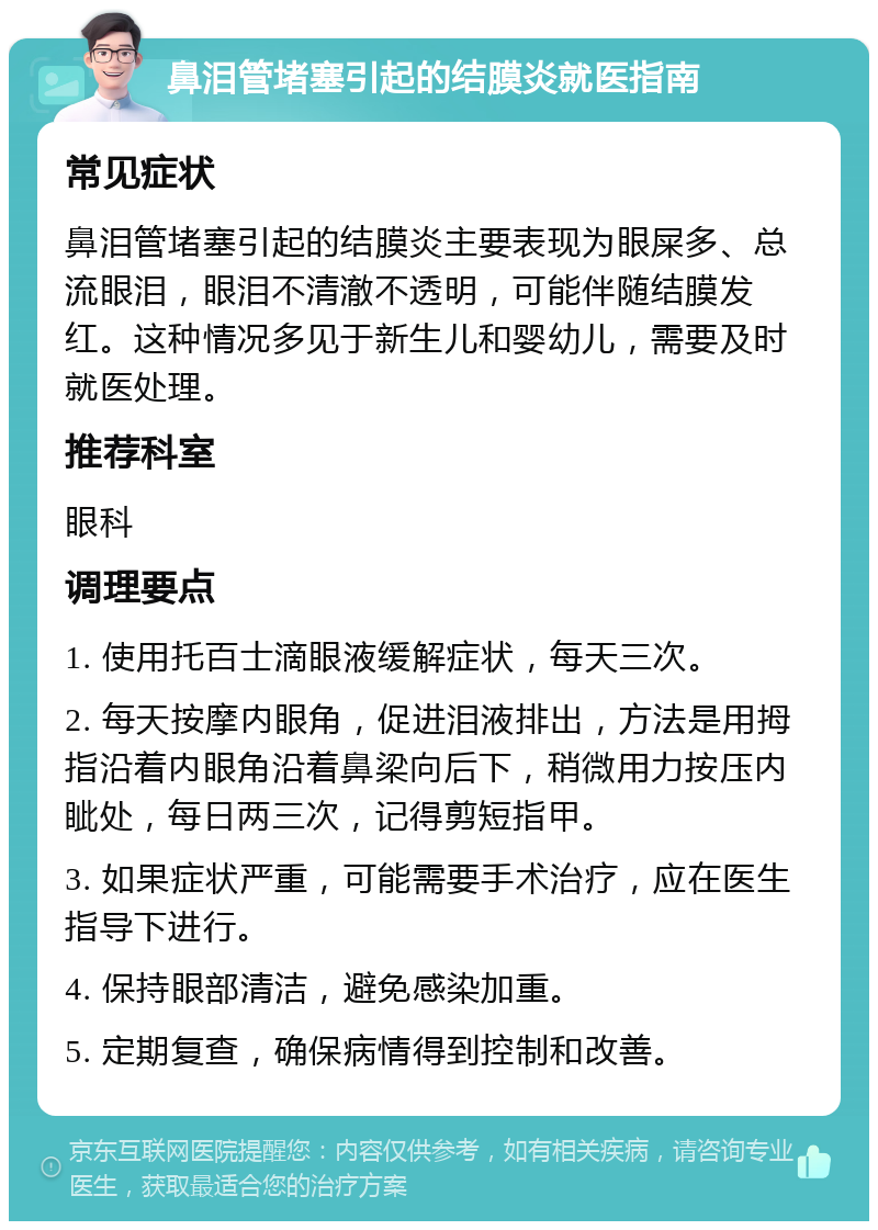 鼻泪管堵塞引起的结膜炎就医指南 常见症状 鼻泪管堵塞引起的结膜炎主要表现为眼屎多、总流眼泪，眼泪不清澈不透明，可能伴随结膜发红。这种情况多见于新生儿和婴幼儿，需要及时就医处理。 推荐科室 眼科 调理要点 1. 使用托百士滴眼液缓解症状，每天三次。 2. 每天按摩内眼角，促进泪液排出，方法是用拇指沿着内眼角沿着鼻梁向后下，稍微用力按压内眦处，每日两三次，记得剪短指甲。 3. 如果症状严重，可能需要手术治疗，应在医生指导下进行。 4. 保持眼部清洁，避免感染加重。 5. 定期复查，确保病情得到控制和改善。