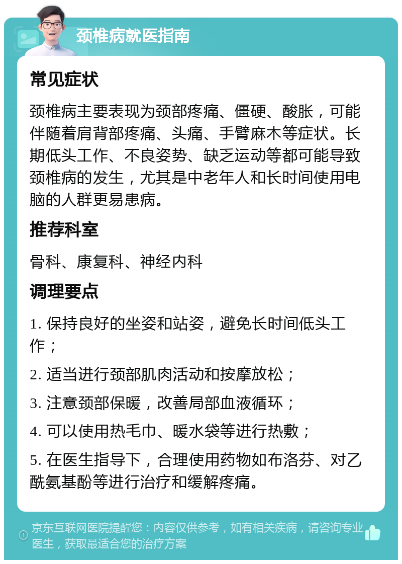 颈椎病就医指南 常见症状 颈椎病主要表现为颈部疼痛、僵硬、酸胀，可能伴随着肩背部疼痛、头痛、手臂麻木等症状。长期低头工作、不良姿势、缺乏运动等都可能导致颈椎病的发生，尤其是中老年人和长时间使用电脑的人群更易患病。 推荐科室 骨科、康复科、神经内科 调理要点 1. 保持良好的坐姿和站姿，避免长时间低头工作； 2. 适当进行颈部肌肉活动和按摩放松； 3. 注意颈部保暖，改善局部血液循环； 4. 可以使用热毛巾、暖水袋等进行热敷； 5. 在医生指导下，合理使用药物如布洛芬、对乙酰氨基酚等进行治疗和缓解疼痛。