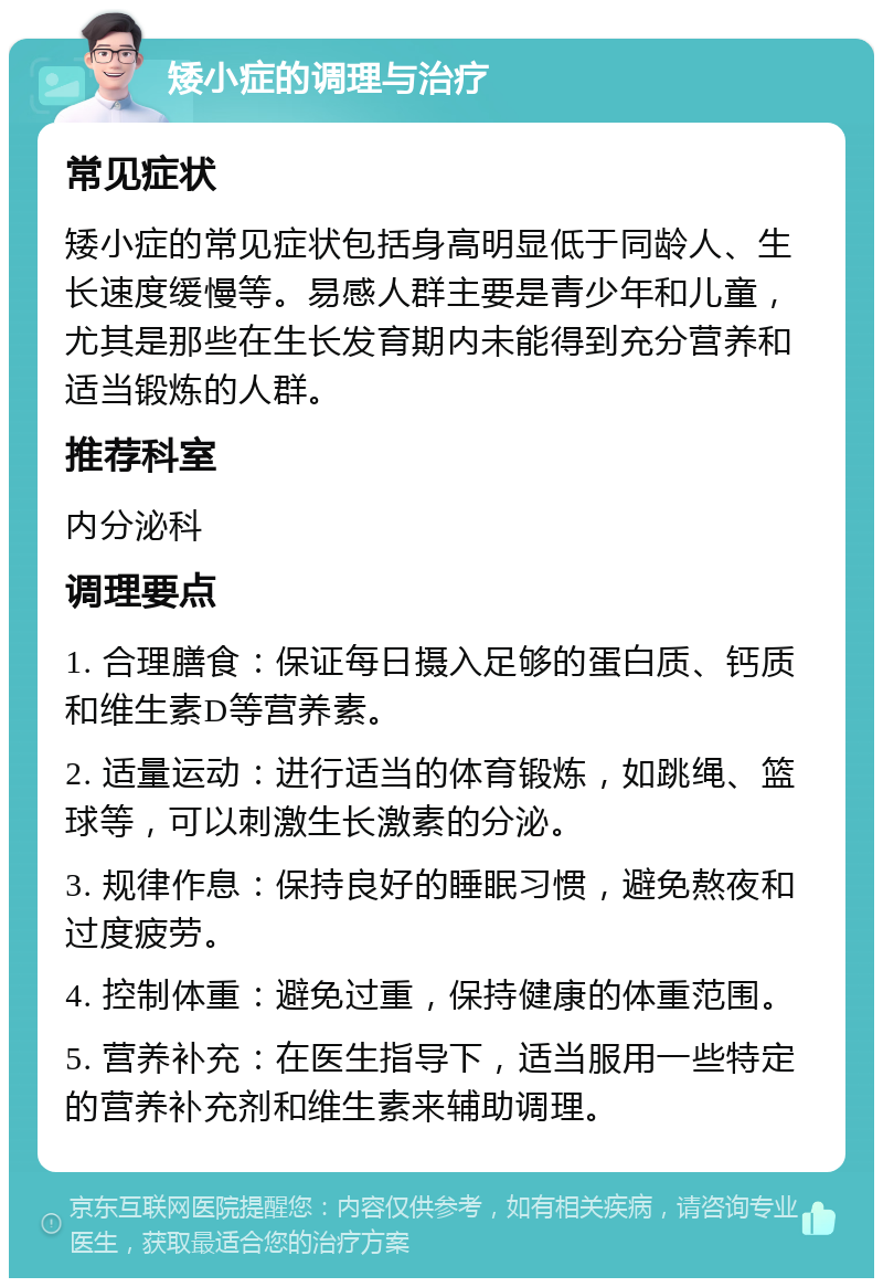 矮小症的调理与治疗 常见症状 矮小症的常见症状包括身高明显低于同龄人、生长速度缓慢等。易感人群主要是青少年和儿童，尤其是那些在生长发育期内未能得到充分营养和适当锻炼的人群。 推荐科室 内分泌科 调理要点 1. 合理膳食：保证每日摄入足够的蛋白质、钙质和维生素D等营养素。 2. 适量运动：进行适当的体育锻炼，如跳绳、篮球等，可以刺激生长激素的分泌。 3. 规律作息：保持良好的睡眠习惯，避免熬夜和过度疲劳。 4. 控制体重：避免过重，保持健康的体重范围。 5. 营养补充：在医生指导下，适当服用一些特定的营养补充剂和维生素来辅助调理。