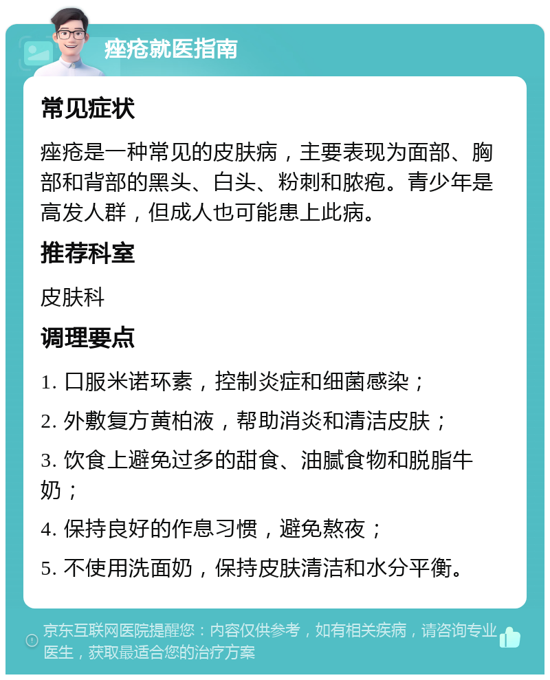 痤疮就医指南 常见症状 痤疮是一种常见的皮肤病，主要表现为面部、胸部和背部的黑头、白头、粉刺和脓疱。青少年是高发人群，但成人也可能患上此病。 推荐科室 皮肤科 调理要点 1. 口服米诺环素，控制炎症和细菌感染； 2. 外敷复方黄柏液，帮助消炎和清洁皮肤； 3. 饮食上避免过多的甜食、油腻食物和脱脂牛奶； 4. 保持良好的作息习惯，避免熬夜； 5. 不使用洗面奶，保持皮肤清洁和水分平衡。