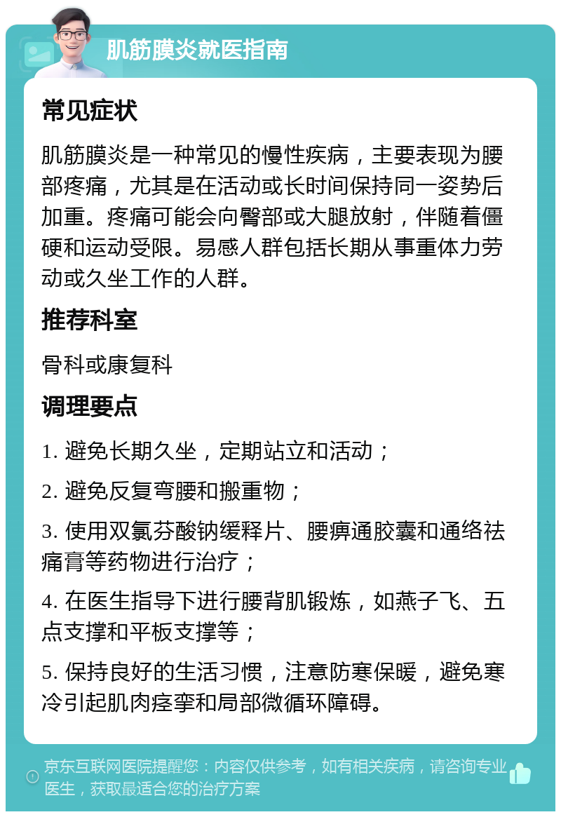 肌筋膜炎就医指南 常见症状 肌筋膜炎是一种常见的慢性疾病，主要表现为腰部疼痛，尤其是在活动或长时间保持同一姿势后加重。疼痛可能会向臀部或大腿放射，伴随着僵硬和运动受限。易感人群包括长期从事重体力劳动或久坐工作的人群。 推荐科室 骨科或康复科 调理要点 1. 避免长期久坐，定期站立和活动； 2. 避免反复弯腰和搬重物； 3. 使用双氯芬酸钠缓释片、腰痹通胶囊和通络祛痛膏等药物进行治疗； 4. 在医生指导下进行腰背肌锻炼，如燕子飞、五点支撑和平板支撑等； 5. 保持良好的生活习惯，注意防寒保暖，避免寒冷引起肌肉痉挛和局部微循环障碍。