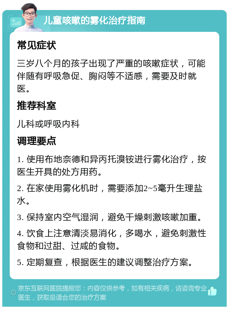 儿童咳嗽的雾化治疗指南 常见症状 三岁八个月的孩子出现了严重的咳嗽症状，可能伴随有呼吸急促、胸闷等不适感，需要及时就医。 推荐科室 儿科或呼吸内科 调理要点 1. 使用布地奈德和异丙托溴铵进行雾化治疗，按医生开具的处方用药。 2. 在家使用雾化机时，需要添加2~5毫升生理盐水。 3. 保持室内空气湿润，避免干燥刺激咳嗽加重。 4. 饮食上注意清淡易消化，多喝水，避免刺激性食物和过甜、过咸的食物。 5. 定期复查，根据医生的建议调整治疗方案。