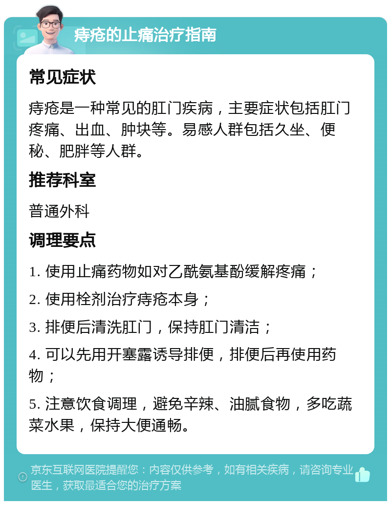 痔疮的止痛治疗指南 常见症状 痔疮是一种常见的肛门疾病，主要症状包括肛门疼痛、出血、肿块等。易感人群包括久坐、便秘、肥胖等人群。 推荐科室 普通外科 调理要点 1. 使用止痛药物如对乙酰氨基酚缓解疼痛； 2. 使用栓剂治疗痔疮本身； 3. 排便后清洗肛门，保持肛门清洁； 4. 可以先用开塞露诱导排便，排便后再使用药物； 5. 注意饮食调理，避免辛辣、油腻食物，多吃蔬菜水果，保持大便通畅。