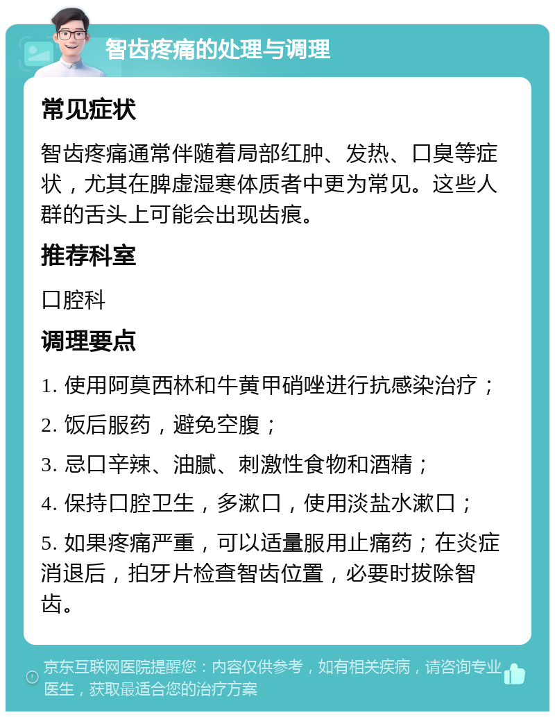 智齿疼痛的处理与调理 常见症状 智齿疼痛通常伴随着局部红肿、发热、口臭等症状，尤其在脾虚湿寒体质者中更为常见。这些人群的舌头上可能会出现齿痕。 推荐科室 口腔科 调理要点 1. 使用阿莫西林和牛黄甲硝唑进行抗感染治疗； 2. 饭后服药，避免空腹； 3. 忌口辛辣、油腻、刺激性食物和酒精； 4. 保持口腔卫生，多漱口，使用淡盐水漱口； 5. 如果疼痛严重，可以适量服用止痛药；在炎症消退后，拍牙片检查智齿位置，必要时拔除智齿。