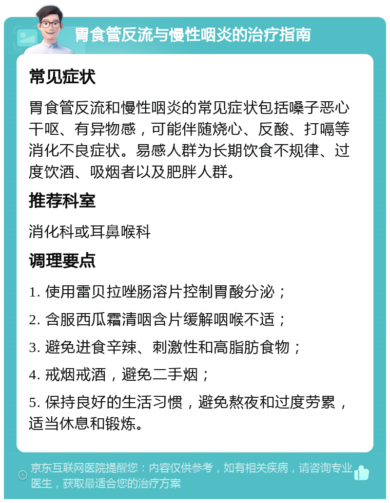 胃食管反流与慢性咽炎的治疗指南 常见症状 胃食管反流和慢性咽炎的常见症状包括嗓子恶心干呕、有异物感，可能伴随烧心、反酸、打嗝等消化不良症状。易感人群为长期饮食不规律、过度饮酒、吸烟者以及肥胖人群。 推荐科室 消化科或耳鼻喉科 调理要点 1. 使用雷贝拉唑肠溶片控制胃酸分泌； 2. 含服西瓜霜清咽含片缓解咽喉不适； 3. 避免进食辛辣、刺激性和高脂肪食物； 4. 戒烟戒酒，避免二手烟； 5. 保持良好的生活习惯，避免熬夜和过度劳累，适当休息和锻炼。