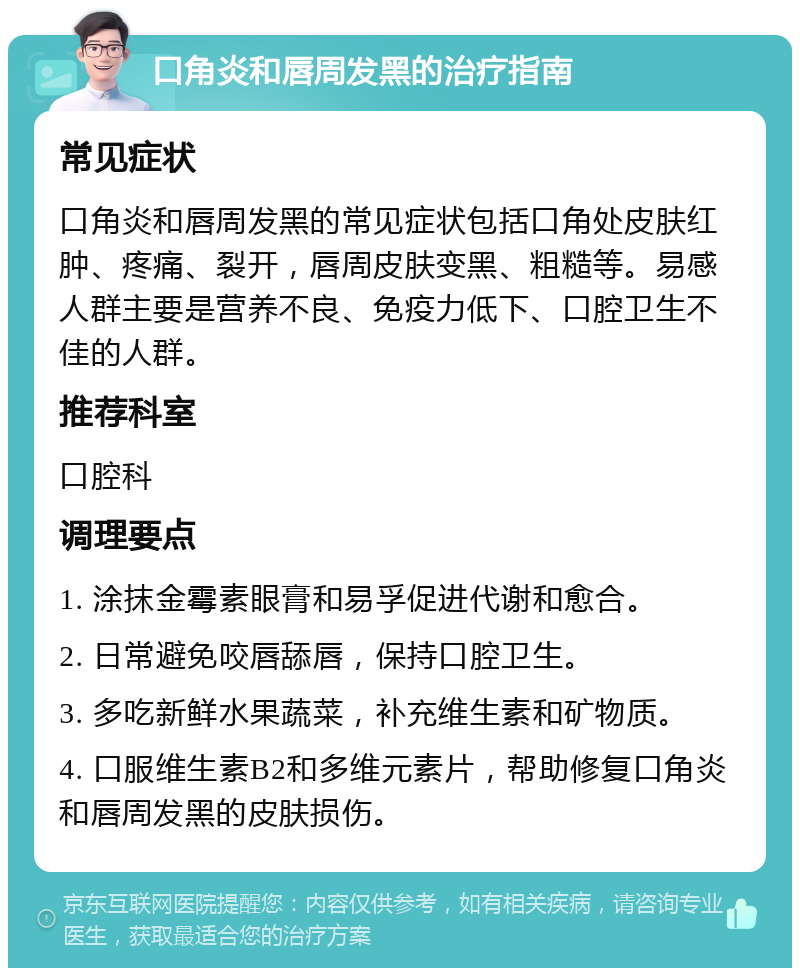 口角炎和唇周发黑的治疗指南 常见症状 口角炎和唇周发黑的常见症状包括口角处皮肤红肿、疼痛、裂开，唇周皮肤变黑、粗糙等。易感人群主要是营养不良、免疫力低下、口腔卫生不佳的人群。 推荐科室 口腔科 调理要点 1. 涂抹金霉素眼膏和易孚促进代谢和愈合。 2. 日常避免咬唇舔唇，保持口腔卫生。 3. 多吃新鲜水果蔬菜，补充维生素和矿物质。 4. 口服维生素B2和多维元素片，帮助修复口角炎和唇周发黑的皮肤损伤。