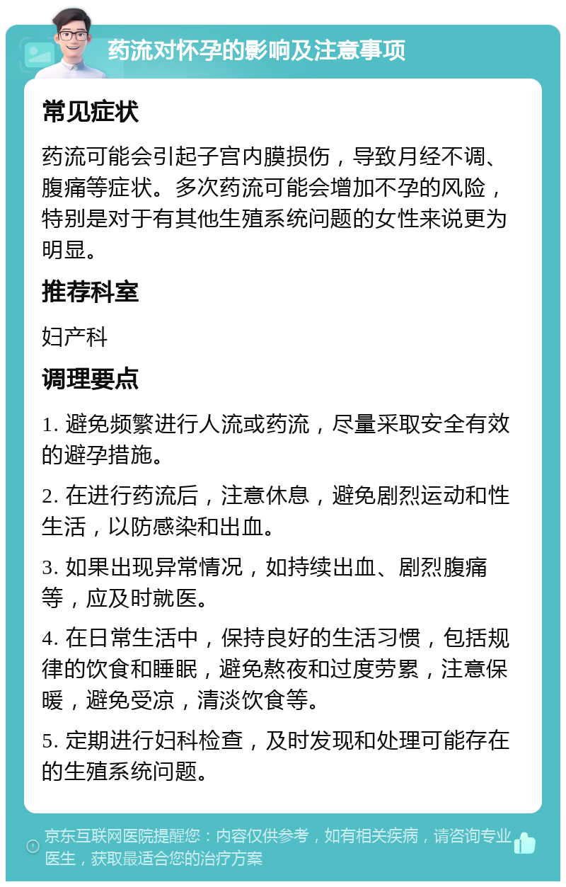 药流对怀孕的影响及注意事项 常见症状 药流可能会引起子宫内膜损伤，导致月经不调、腹痛等症状。多次药流可能会增加不孕的风险，特别是对于有其他生殖系统问题的女性来说更为明显。 推荐科室 妇产科 调理要点 1. 避免频繁进行人流或药流，尽量采取安全有效的避孕措施。 2. 在进行药流后，注意休息，避免剧烈运动和性生活，以防感染和出血。 3. 如果出现异常情况，如持续出血、剧烈腹痛等，应及时就医。 4. 在日常生活中，保持良好的生活习惯，包括规律的饮食和睡眠，避免熬夜和过度劳累，注意保暖，避免受凉，清淡饮食等。 5. 定期进行妇科检查，及时发现和处理可能存在的生殖系统问题。