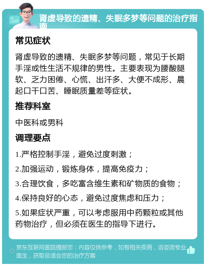 肾虚导致的遗精、失眠多梦等问题的治疗指南 常见症状 肾虚导致的遗精、失眠多梦等问题，常见于长期手淫或性生活不规律的男性。主要表现为腰酸腿软、乏力困倦、心慌、出汗多、大便不成形、晨起口干口苦、睡眠质量差等症状。 推荐科室 中医科或男科 调理要点 1.严格控制手淫，避免过度刺激； 2.加强运动，锻炼身体，提高免疫力； 3.合理饮食，多吃富含维生素和矿物质的食物； 4.保持良好的心态，避免过度焦虑和压力； 5.如果症状严重，可以考虑服用中药颗粒或其他药物治疗，但必须在医生的指导下进行。