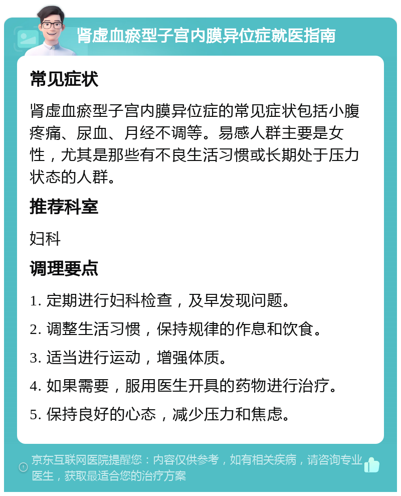 肾虚血瘀型子宫内膜异位症就医指南 常见症状 肾虚血瘀型子宫内膜异位症的常见症状包括小腹疼痛、尿血、月经不调等。易感人群主要是女性，尤其是那些有不良生活习惯或长期处于压力状态的人群。 推荐科室 妇科 调理要点 1. 定期进行妇科检查，及早发现问题。 2. 调整生活习惯，保持规律的作息和饮食。 3. 适当进行运动，增强体质。 4. 如果需要，服用医生开具的药物进行治疗。 5. 保持良好的心态，减少压力和焦虑。