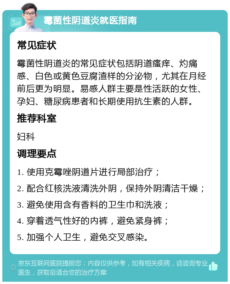 霉菌性阴道炎就医指南 常见症状 霉菌性阴道炎的常见症状包括阴道瘙痒、灼痛感、白色或黄色豆腐渣样的分泌物，尤其在月经前后更为明显。易感人群主要是性活跃的女性、孕妇、糖尿病患者和长期使用抗生素的人群。 推荐科室 妇科 调理要点 1. 使用克霉唑阴道片进行局部治疗； 2. 配合红核洗液清洗外阴，保持外阴清洁干燥； 3. 避免使用含有香料的卫生巾和洗液； 4. 穿着透气性好的内裤，避免紧身裤； 5. 加强个人卫生，避免交叉感染。